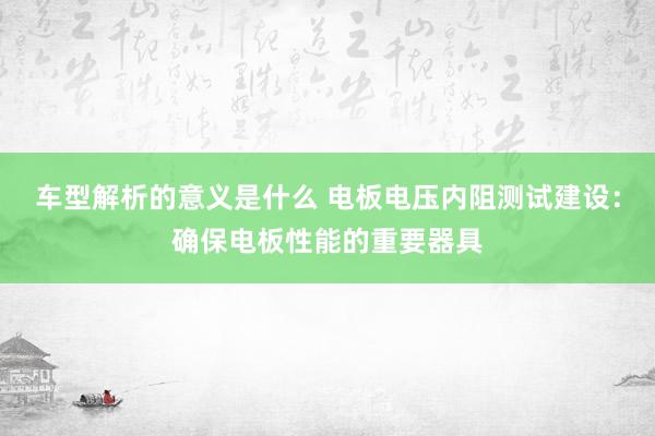 车型解析的意义是什么 电板电压内阻测试建设：确保电板性能的重要器具