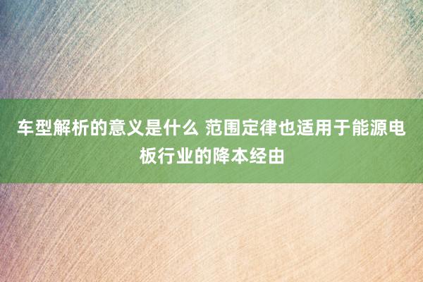 车型解析的意义是什么 范围定律也适用于能源电板行业的降本经由