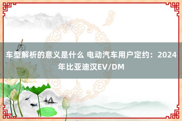 车型解析的意义是什么 电动汽车用户定约：2024年比亚迪汉EV/DM