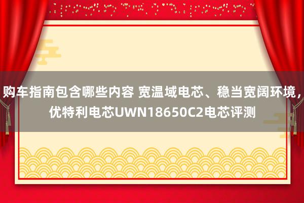 购车指南包含哪些内容 宽温域电芯、稳当宽阔环境，优特利电芯UWN18650C2电芯评测