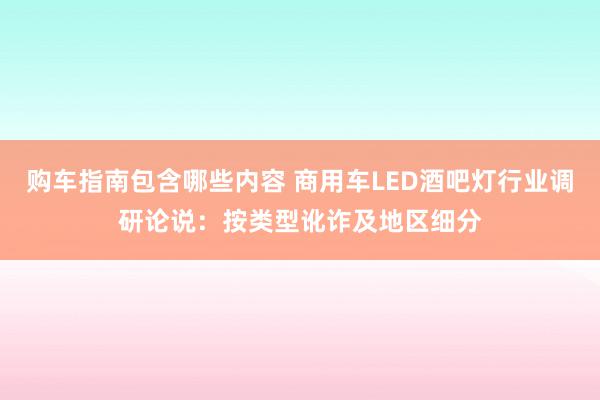 购车指南包含哪些内容 商用车LED酒吧灯行业调研论说：按类型讹诈及地区细分