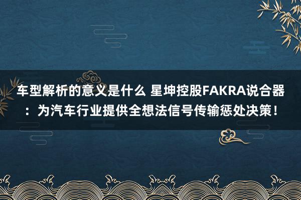 车型解析的意义是什么 星坤控股FAKRA说合器：为汽车行业提供全想法信号传输惩处决策！