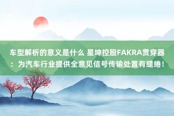 车型解析的意义是什么 星坤控股FAKRA贯穿器：为汽车行业提供全意见信号传输处置有缱绻！