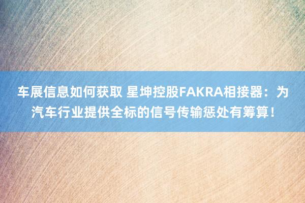 车展信息如何获取 星坤控股FAKRA相接器：为汽车行业提供全标的信号传输惩处有筹算！