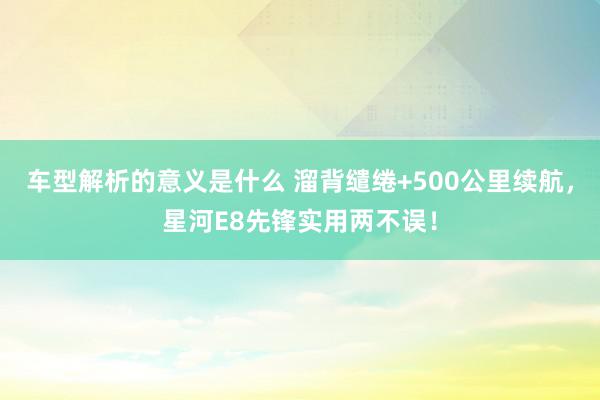 车型解析的意义是什么 溜背缱绻+500公里续航，星河E8先锋实用两不误！