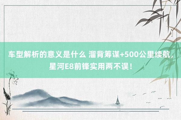 车型解析的意义是什么 溜背筹谋+500公里续航，星河E8前锋实用两不误！