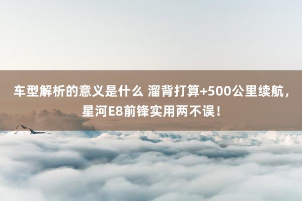 车型解析的意义是什么 溜背打算+500公里续航，星河E8前锋实用两不误！