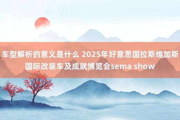 车型解析的意义是什么 2025年好意思国拉斯维加斯国际改装车及成就博览会sema show