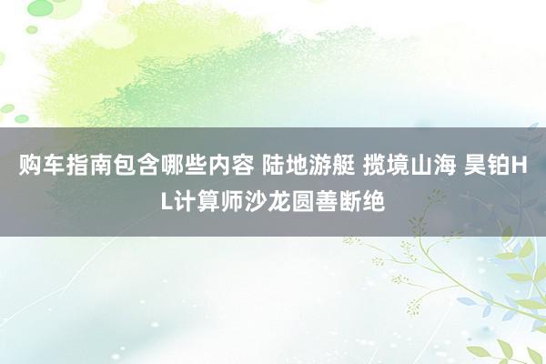 购车指南包含哪些内容 陆地游艇 揽境山海 昊铂HL计算师沙龙圆善断绝