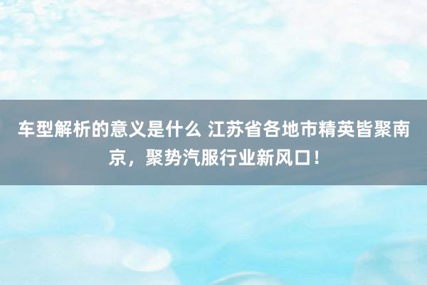 车型解析的意义是什么 江苏省各地市精英皆聚南京，聚势汽服行业新风口！