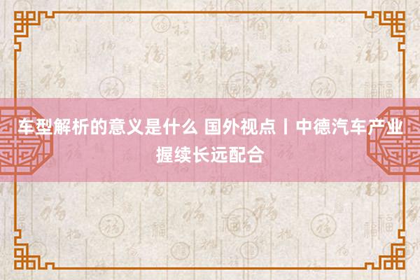 车型解析的意义是什么 国外视点丨中德汽车产业握续长远配合