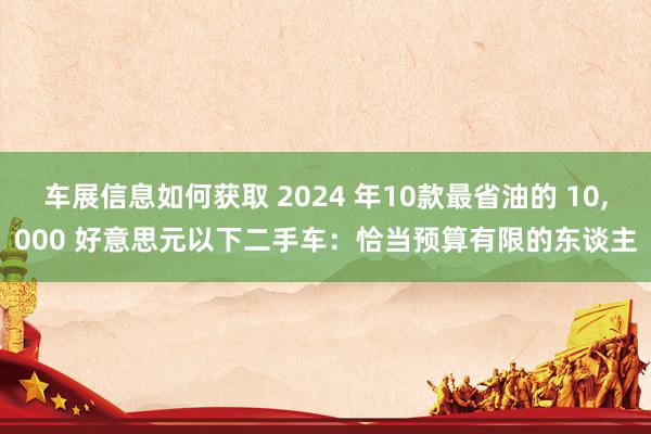 车展信息如何获取 2024 年10款最省油的 10,000 好意思元以下二手车：恰当预算有限的东谈主