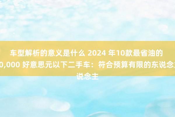 车型解析的意义是什么 2024 年10款最省油的 10,000 好意思元以下二手车：符合预算有限的东说念主