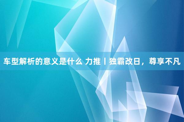 车型解析的意义是什么 力推丨独霸改日，尊享不凡