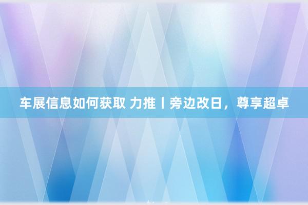 车展信息如何获取 力推丨旁边改日，尊享超卓