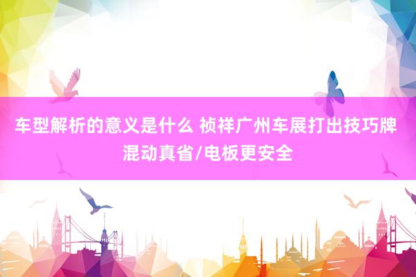 车型解析的意义是什么 祯祥广州车展打出技巧牌 混动真省/电板更安全