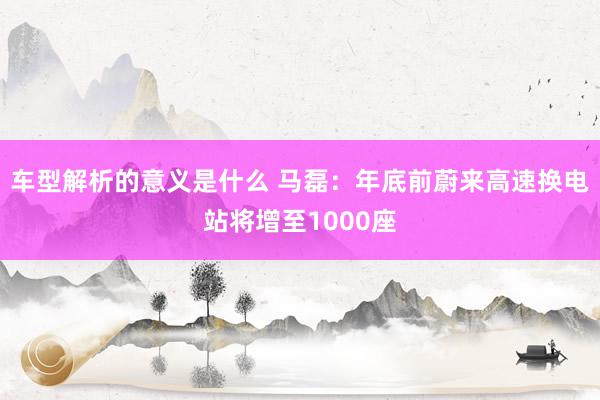 车型解析的意义是什么 马磊：年底前蔚来高速换电站将增至1000座