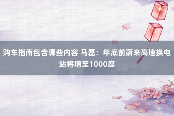 购车指南包含哪些内容 马磊：年底前蔚来高速换电站将增至1000座