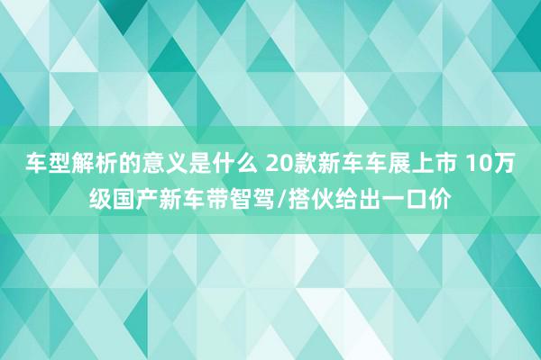 车型解析的意义是什么 20款新车车展上市 10万级国产新车带智驾/搭伙给出一口价