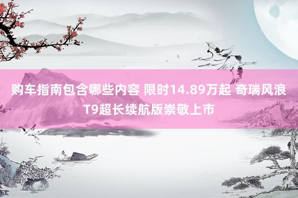 购车指南包含哪些内容 限时14.89万起 奇瑞风浪T9超长续航版崇敬上市