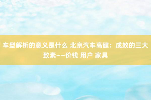 车型解析的意义是什么 北京汽车高健：成效的三大致素——价钱 用户 家具