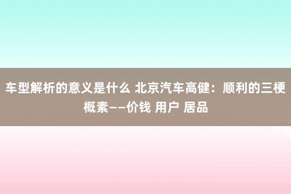 车型解析的意义是什么 北京汽车高健：顺利的三梗概素——价钱 用户 居品