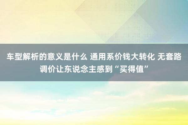 车型解析的意义是什么 通用系价钱大转化 无套路调价让东说念主感到“买得值”