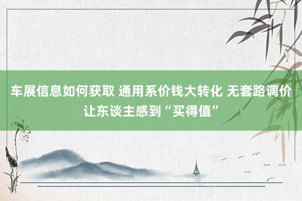 车展信息如何获取 通用系价钱大转化 无套路调价让东谈主感到“买得值”