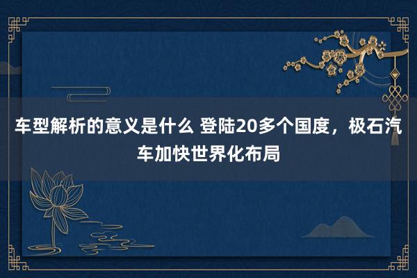 车型解析的意义是什么 登陆20多个国度，极石汽车加快世界化布局