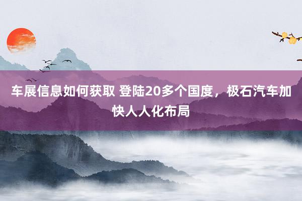 车展信息如何获取 登陆20多个国度，极石汽车加快人人化布局