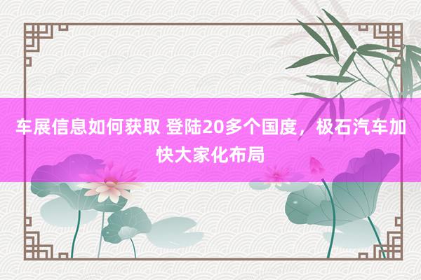 车展信息如何获取 登陆20多个国度，极石汽车加快大家化布局