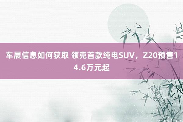 车展信息如何获取 领克首款纯电SUV，Z20预售14.6万元起