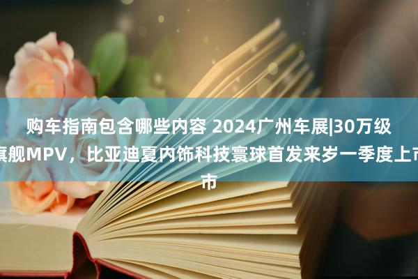 购车指南包含哪些内容 2024广州车展|30万级旗舰MPV，比亚迪夏内饰科技寰球首发来岁一季度上市