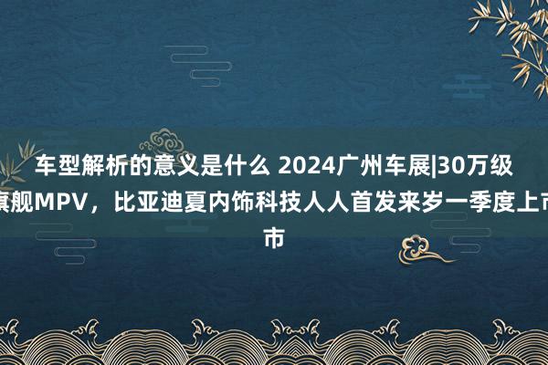 车型解析的意义是什么 2024广州车展|30万级旗舰MPV，比亚迪夏内饰科技人人首发来岁一季度上市