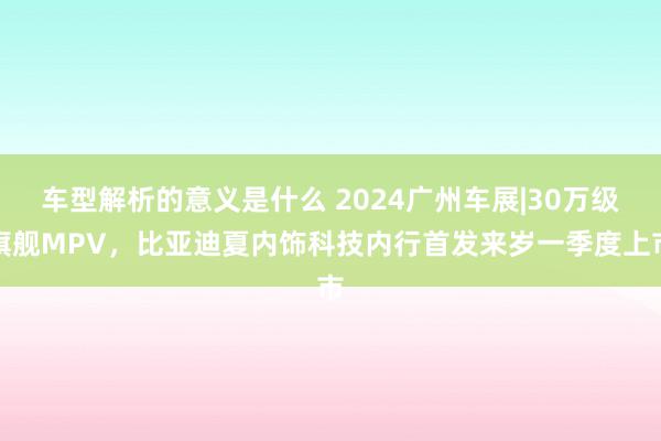 车型解析的意义是什么 2024广州车展|30万级旗舰MPV，比亚迪夏内饰科技内行首发来岁一季度上市