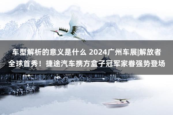 车型解析的意义是什么 2024广州车展|解放者全球首秀！捷途汽车携方盒子冠军家眷强势登场