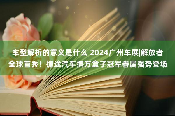 车型解析的意义是什么 2024广州车展|解放者全球首秀！捷途汽车携方盒子冠军眷属强势登场