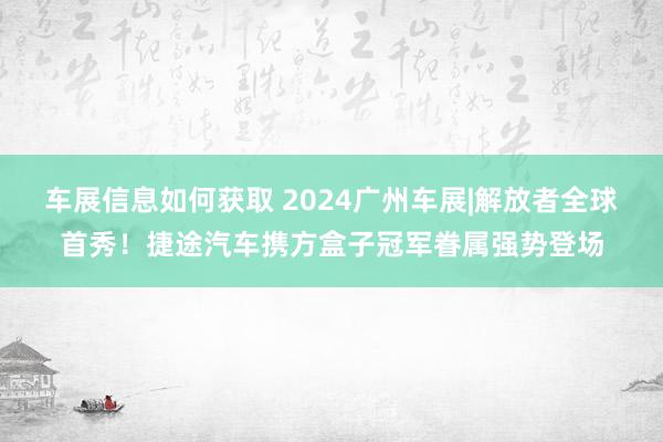 车展信息如何获取 2024广州车展|解放者全球首秀！捷途汽车携方盒子冠军眷属强势登场