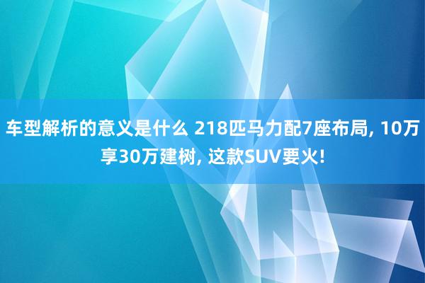 车型解析的意义是什么 218匹马力配7座布局, 10万享30万建树, 这款SUV要火!