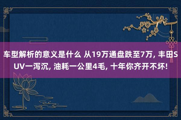 车型解析的意义是什么 从19万通盘跌至7万, 丰田SUV一泻沉, 油耗一公里4毛, 十年你齐开不坏!