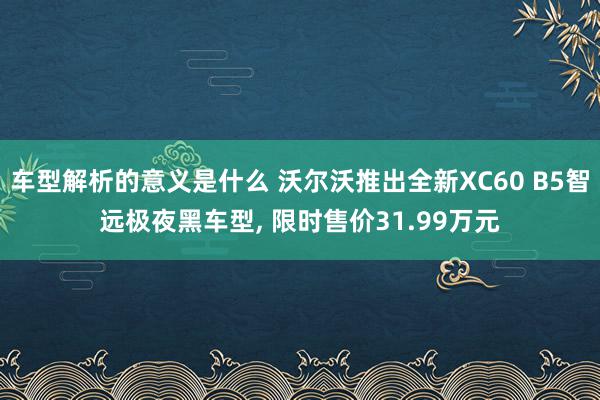 车型解析的意义是什么 沃尔沃推出全新XC60 B5智远极夜黑车型, 限时售价31.99万元