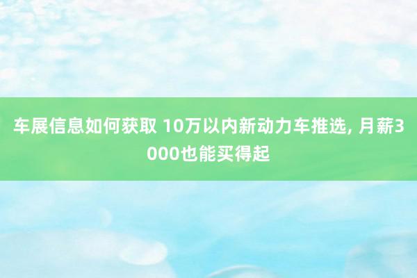 车展信息如何获取 10万以内新动力车推选, 月薪3000也能买得起