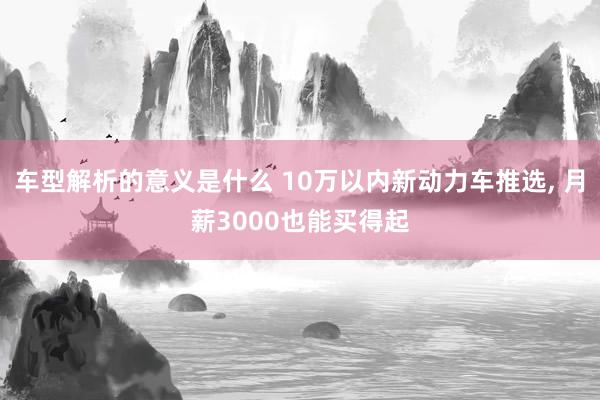 车型解析的意义是什么 10万以内新动力车推选, 月薪3000也能买得起