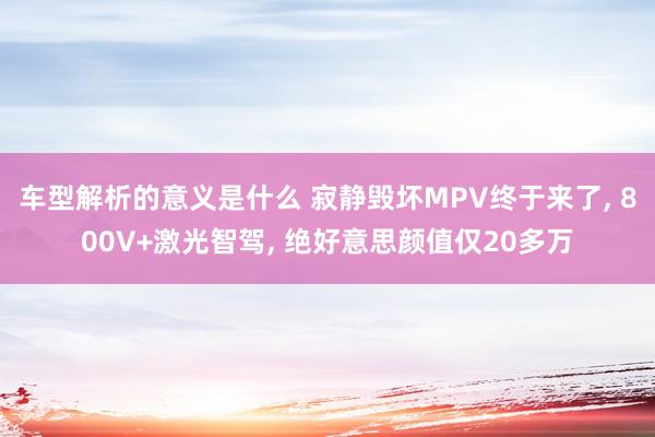 车型解析的意义是什么 寂静毁坏MPV终于来了, 800V+激光智驾, 绝好意思颜值仅20多万