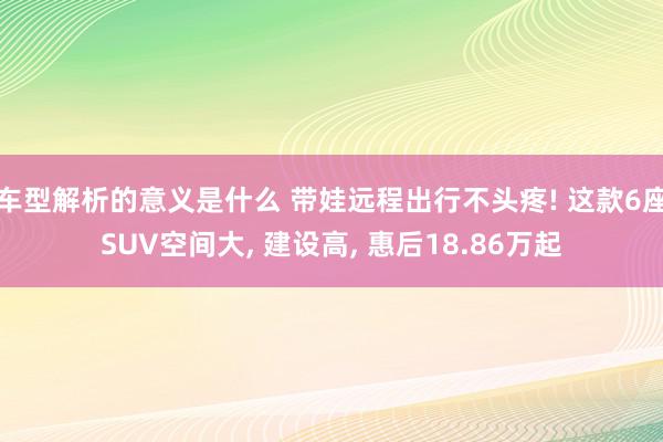 车型解析的意义是什么 带娃远程出行不头疼! 这款6座SUV空间大, 建设高, 惠后18.86万起