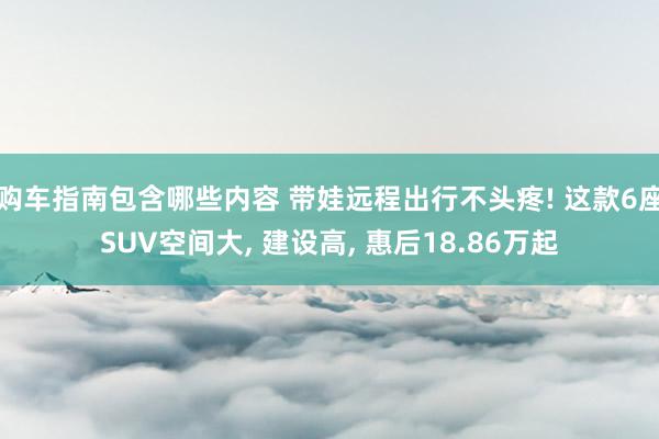 购车指南包含哪些内容 带娃远程出行不头疼! 这款6座SUV空间大, 建设高, 惠后18.86万起