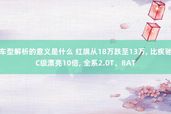 车型解析的意义是什么 红旗从18万跌至13万, 比疾驰C级漂亮10倍, 全系2.0T、8AT