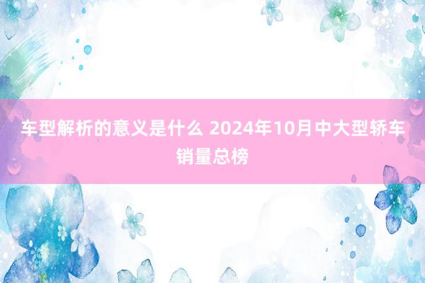 车型解析的意义是什么 2024年10月中大型轿车销量总榜