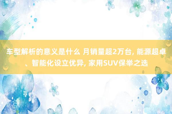 车型解析的意义是什么 月销量超2万台, 能源超卓、智能化设立优异, 家用SUV保举之选