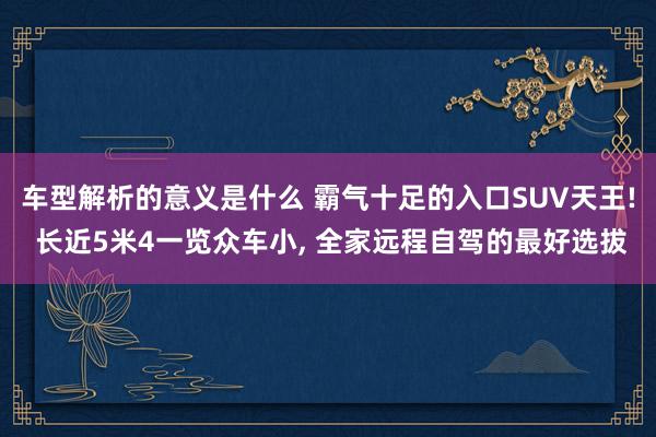 车型解析的意义是什么 霸气十足的入口SUV天王! 长近5米4一览众车小, 全家远程自驾的最好选拔